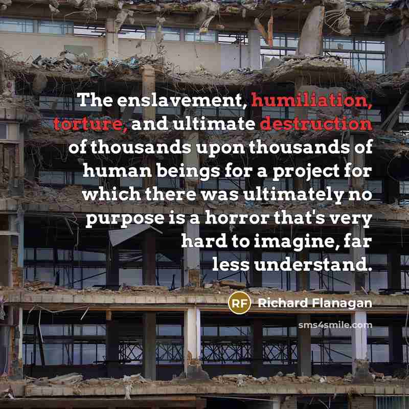 “The enslavement, humiliation, torture, and ultimate destruction of thousands upon thousands of human beings for a project for which there was ultimately no purpose is a horror that's very hard to imagine, far less understand.” quote by Richard Flanagan