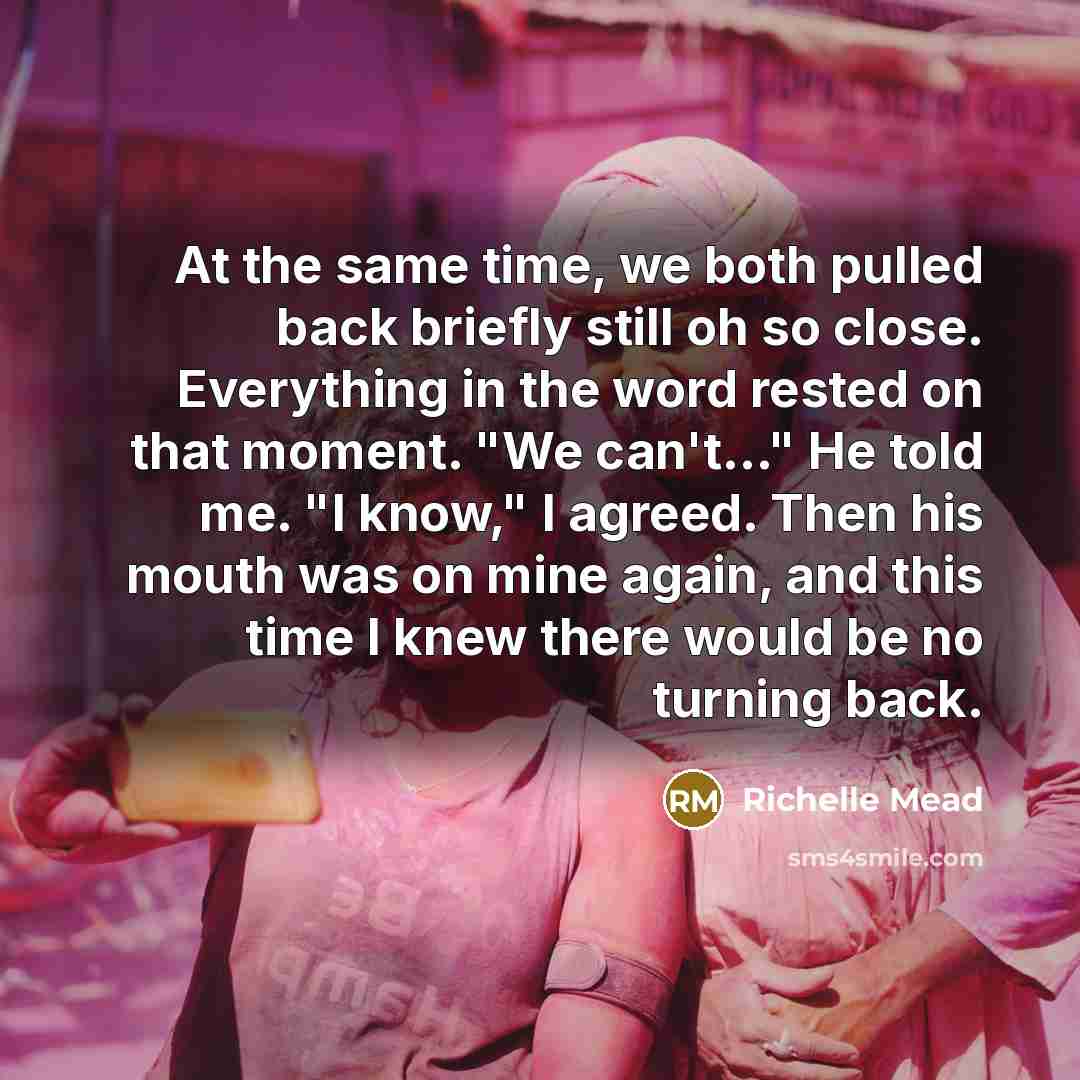 “At the same time, we both pulled back briefly still oh so close. Everything in the word rested on that moment. "We can't..." He told me. "I know," I agreed. Then his mouth was on mine again, and this time I knew there would be no turning back.” quote by Richelle Mead