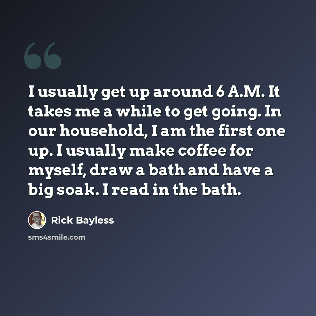 “I usually get up around 6 A.M. It takes me a while to get going. In our household, I am the first one up. I usually make coffee for myself, draw a bath and have a big soak. I read in the bath.” quote by Rick Bayless