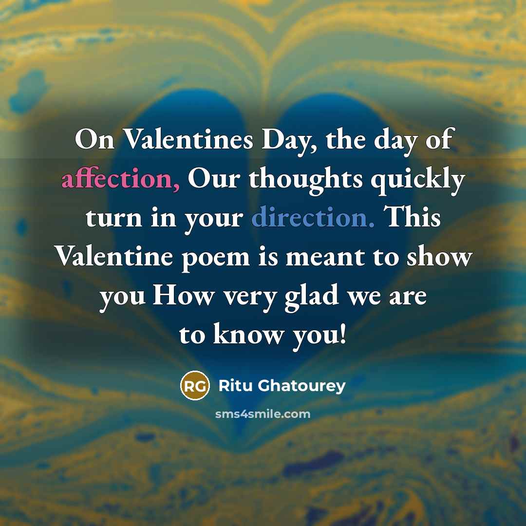 “On Valentines Day, the day of affection, Our thoughts quickly turn in your direction. This Valentine poem is meant to show you How very glad we are to know you!” quote by Ritu Ghatourey