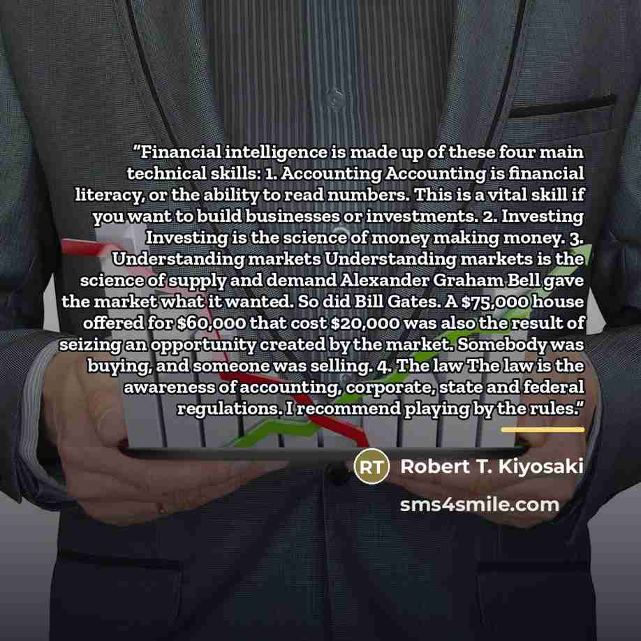 “Financial intelligence is made up of these four main technical skills: 1. Accounting Accounting is financial literacy, or the ability to read numbers. This is a vital skill if you want to build businesses or investments. 2. Investing Investing is the science of money making money. 3. Understanding…” quote by Robert T. Kiyosaki