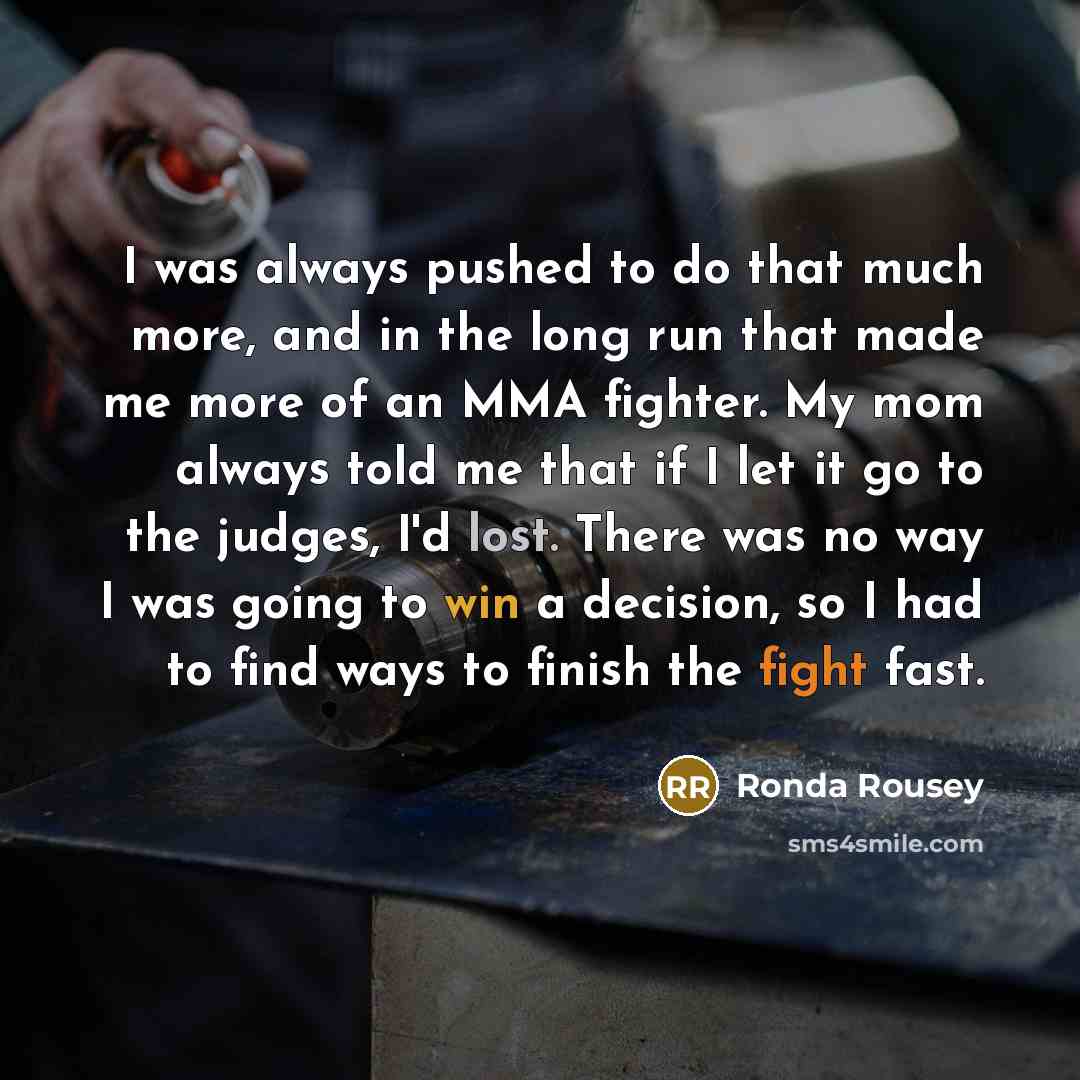 “I was always pushed to do that much more, and in the long run that made me more of an MMA fighter. My mom always told me that if I let it go to the judges, I'd lost. There was no way I was going to win a decision, so I had to find ways to finish the fight fast.” quote by Ronda Rousey