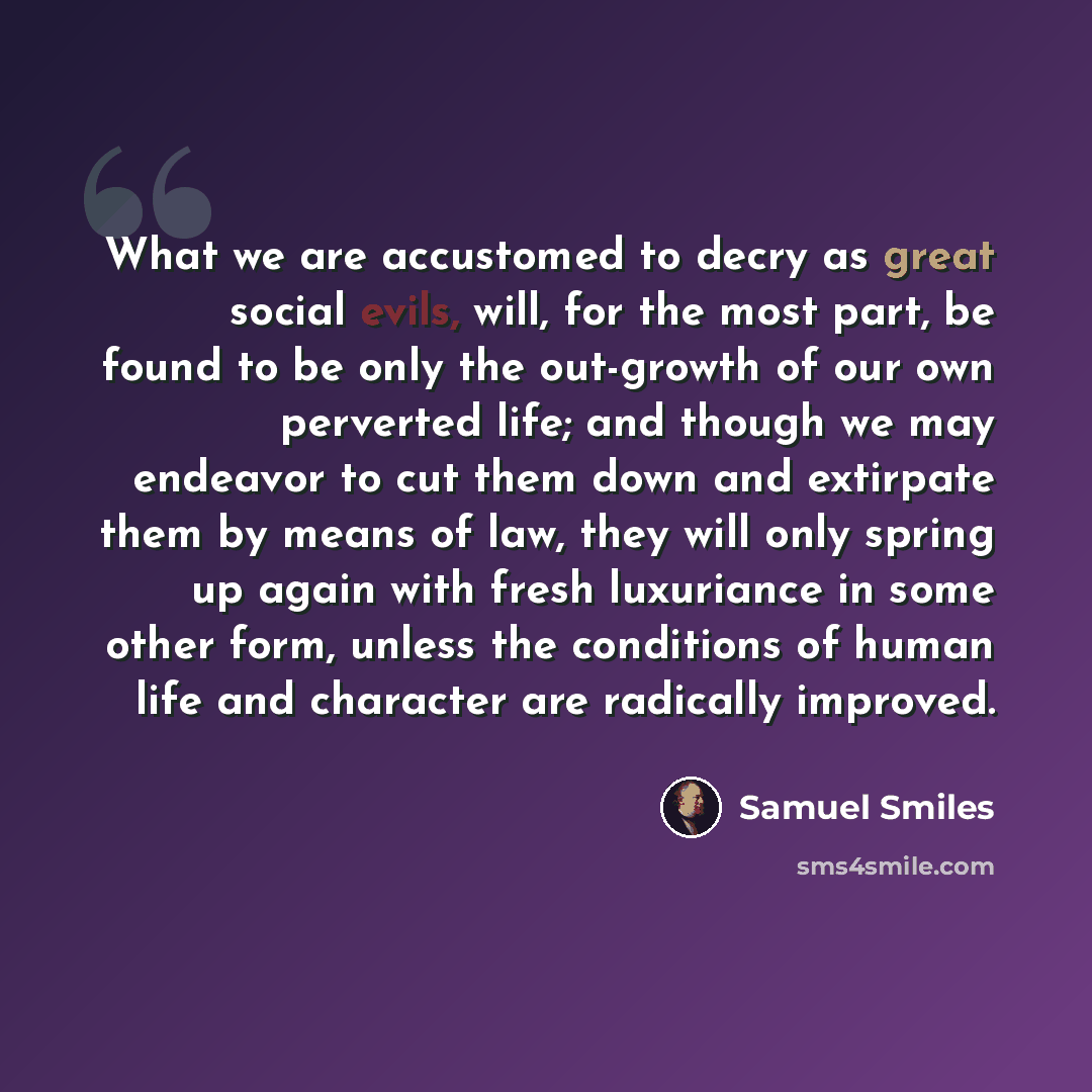“What we are accustomed to decry as great social evils, will, for the most part, be found to be only the out-growth of our own perverted life; and though we may endeavor to cut them down and extirpate them by means of law, they will only spring up again with fresh luxuriance in some other form…” quote by Samuel Smiles
