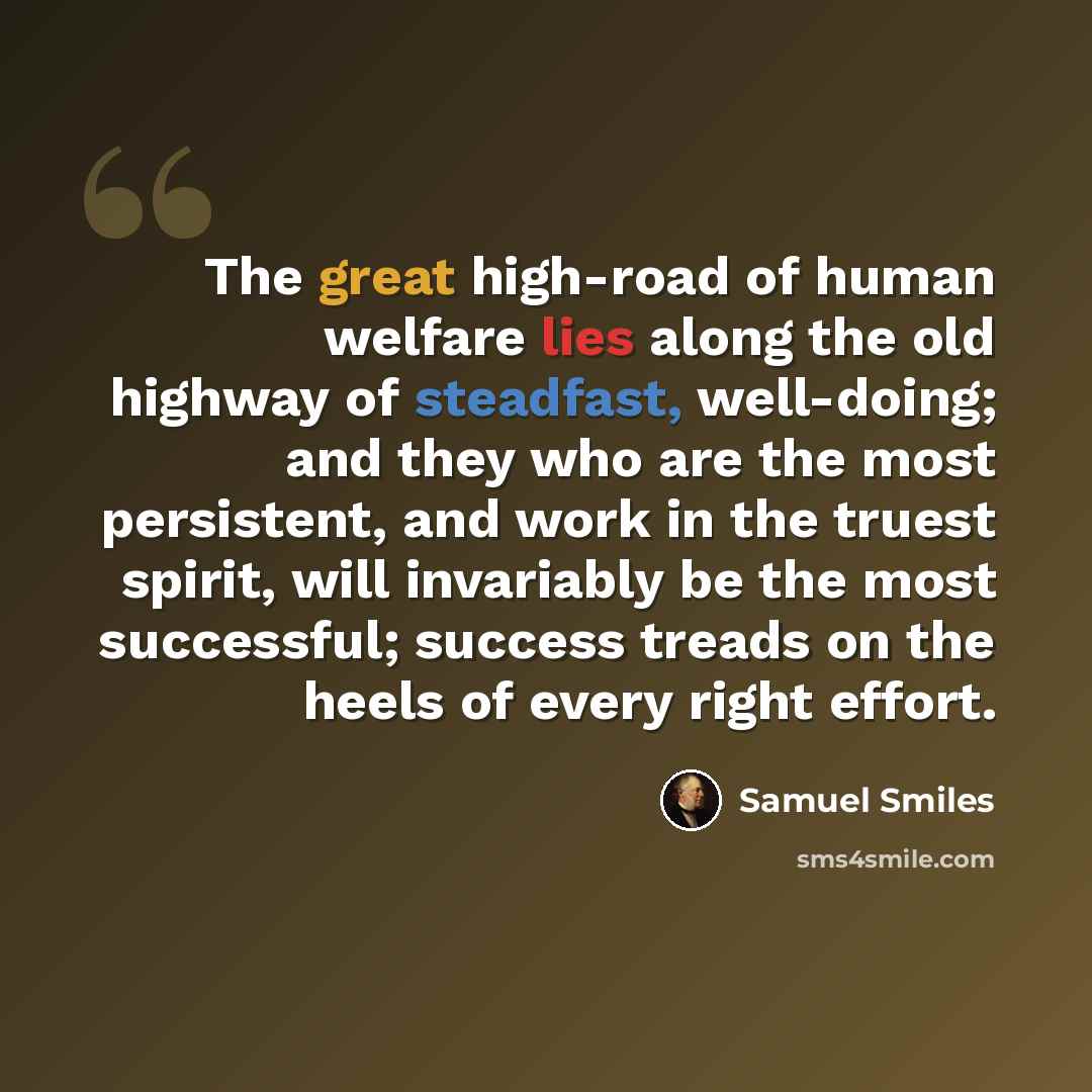 “The great high-road of human welfare lies along the old highway of steadfast, well-doing; and they who are the most persistent, and work in the truest spirit, will invariably be the most successful; success treads on the heels of every right effort.” quote by Samuel Smiles