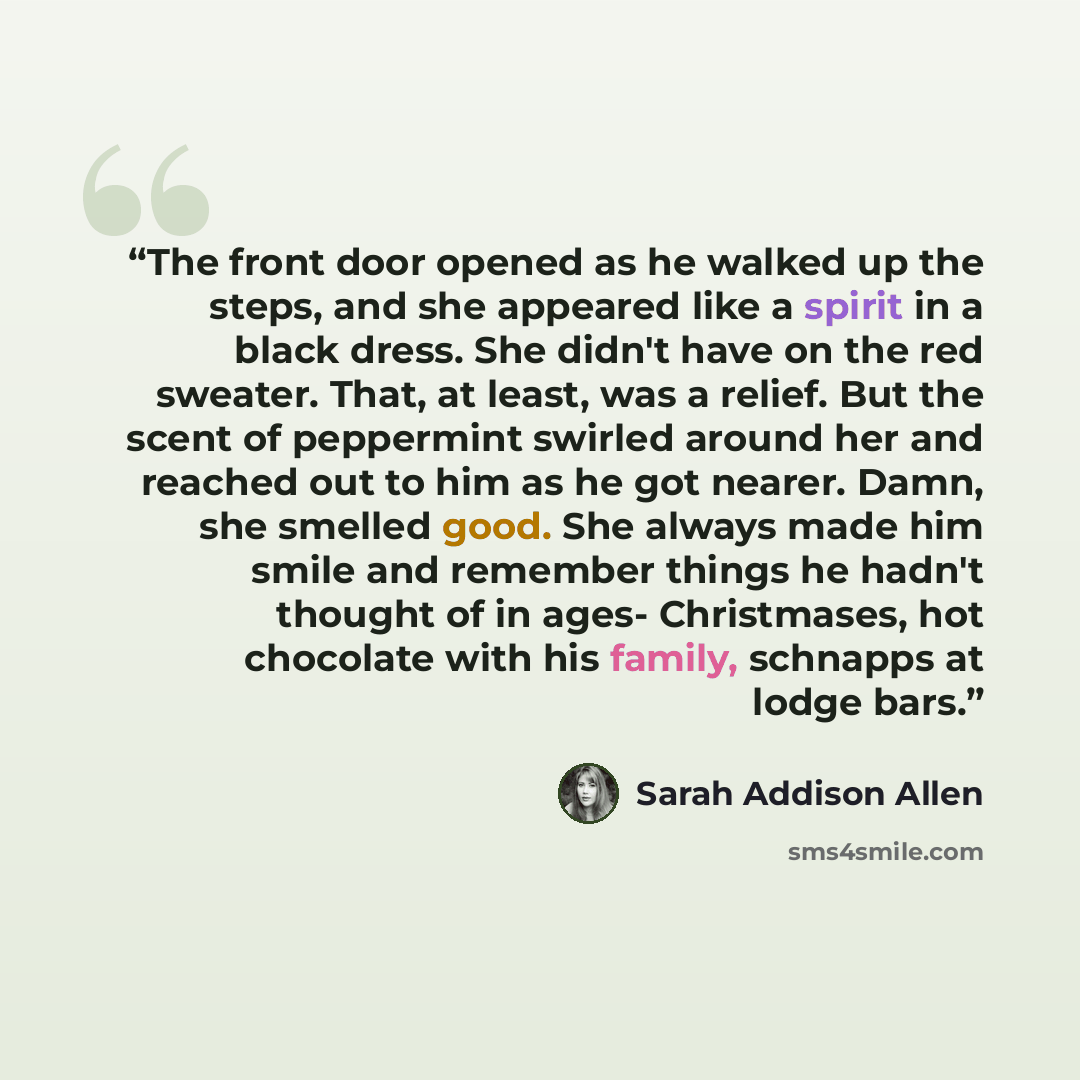 “The front door opened as he walked up the steps, and she appeared like a spirit in a black dress. She didn't have on the red sweater. That, at least, was a relief. But the scent of peppermint swirled around her and reached out to him as he got nearer. Damn, she smelled good. She always made him…” quote by Sarah Addison Allen