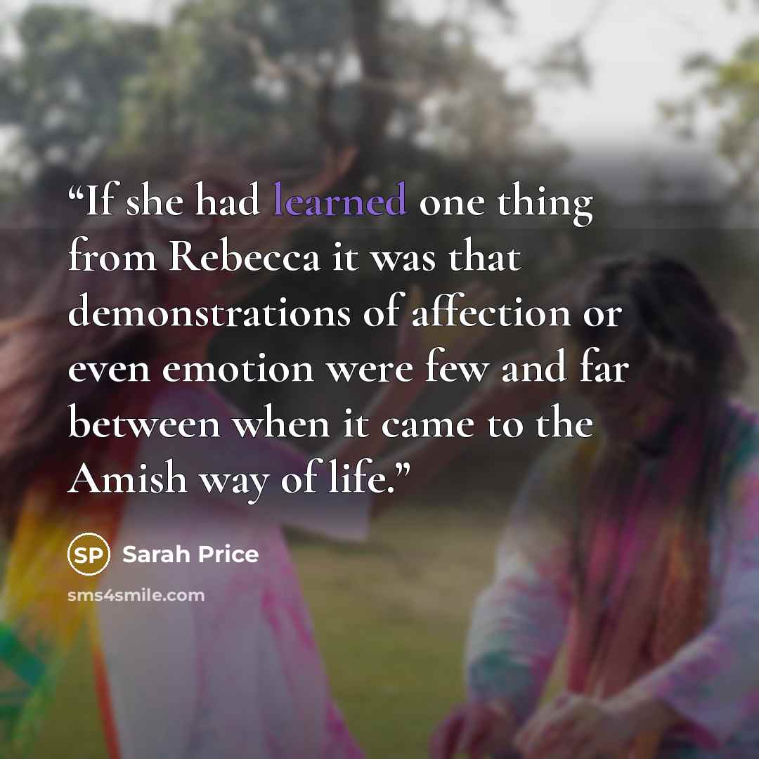 “If she had learned one thing from Rebecca it was that demonstrations of affection or even emotion were few and far between when it came to the Amish way of life.” quote by Sarah Price