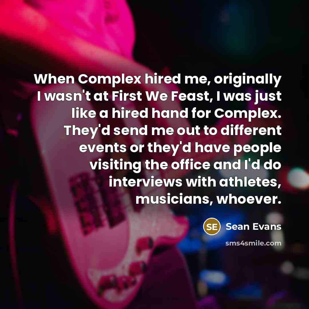 “When Complex hired me, originally I wasn't at First We Feast, I was just like a hired hand for Complex. They'd send me out to different events or they'd have people visiting the office and I'd do interviews with athletes, musicians, whoever.” quote by Sean Evans