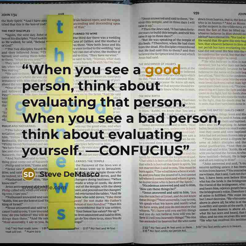 “When you see a good person, think about evaluating that person. When you see a bad person, think about evaluating yourself. —CONFUCIUS” quote by Steve DeMasco