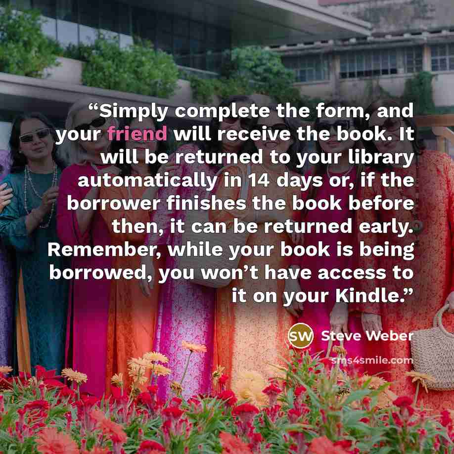 “Simply complete the form, and your friend will receive the book. It will be returned to your library automatically in 14 days or, if the borrower finishes the book before then, it can be returned early. Remember, while your book is being borrowed, you won’t have access to it on your Kindle.” quote by Steve Weber