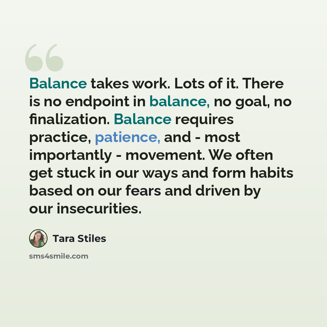 “Balance takes work. Lots of it. There is no endpoint in balance, no goal, no finalization. Balance requires practice, patience, and - most importantly - movement. We often get stuck in our ways and form habits based on our fears and driven by our insecurities.” quote by Tara Stiles