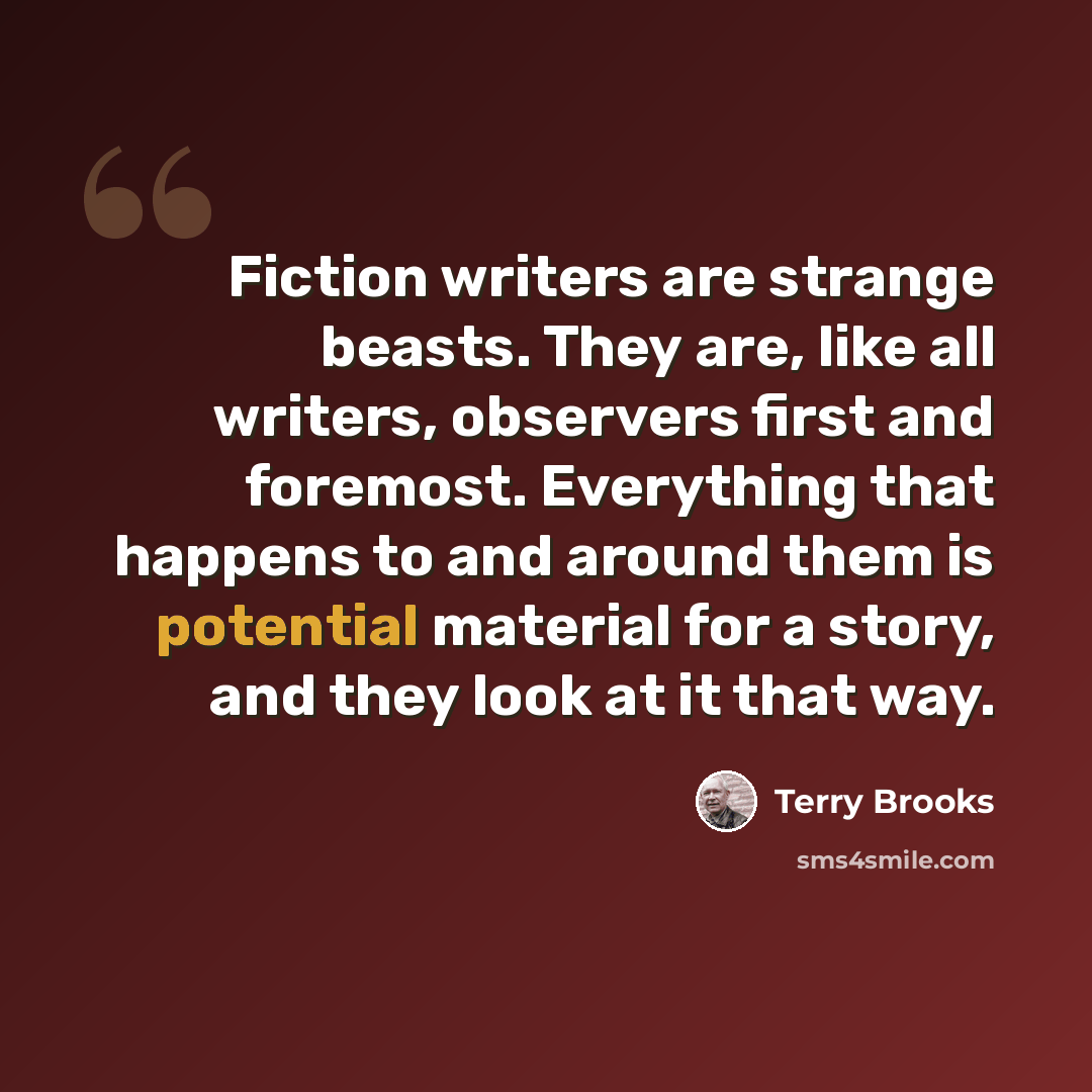 “Fiction writers are strange beasts. They are, like all writers, observers first and foremost. Everything that happens to and around them is potential material for a story, and they look at it that way.” quote by Terry Brooks