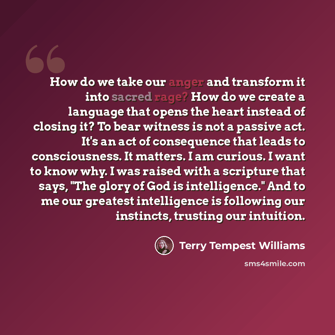 “How do we take our anger and transform it into sacred rage? How do we create a language that opens the heart instead of closing it? To bear witness is not a passive act. It's an act of consequence that leads to consciousness. It matters. I am curious. I want to know why. I was raised with a…” quote by Terry Tempest Williams