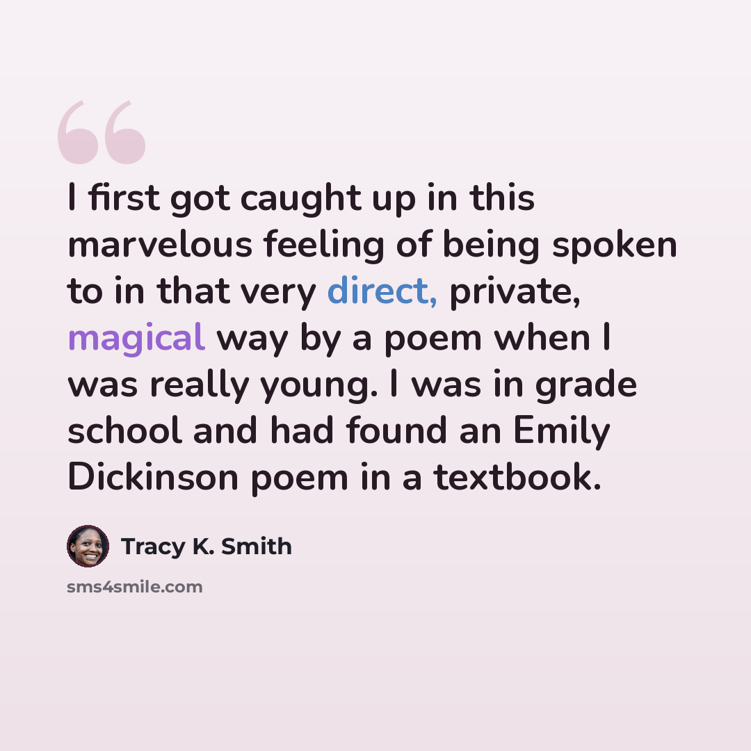 “I first got caught up in this marvelous feeling of being spoken to in that very direct, private, magical way by a poem when I was really young. I was in grade school and had found an Emily Dickinson poem in a textbook.” quote by Tracy K. Smith