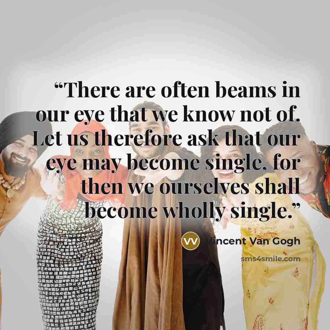 “There are often beams in our eye that we know not of. Let us therefore ask that our eye may become single, for then we ourselves shall become wholly single.” quote by Vincent van Gogh