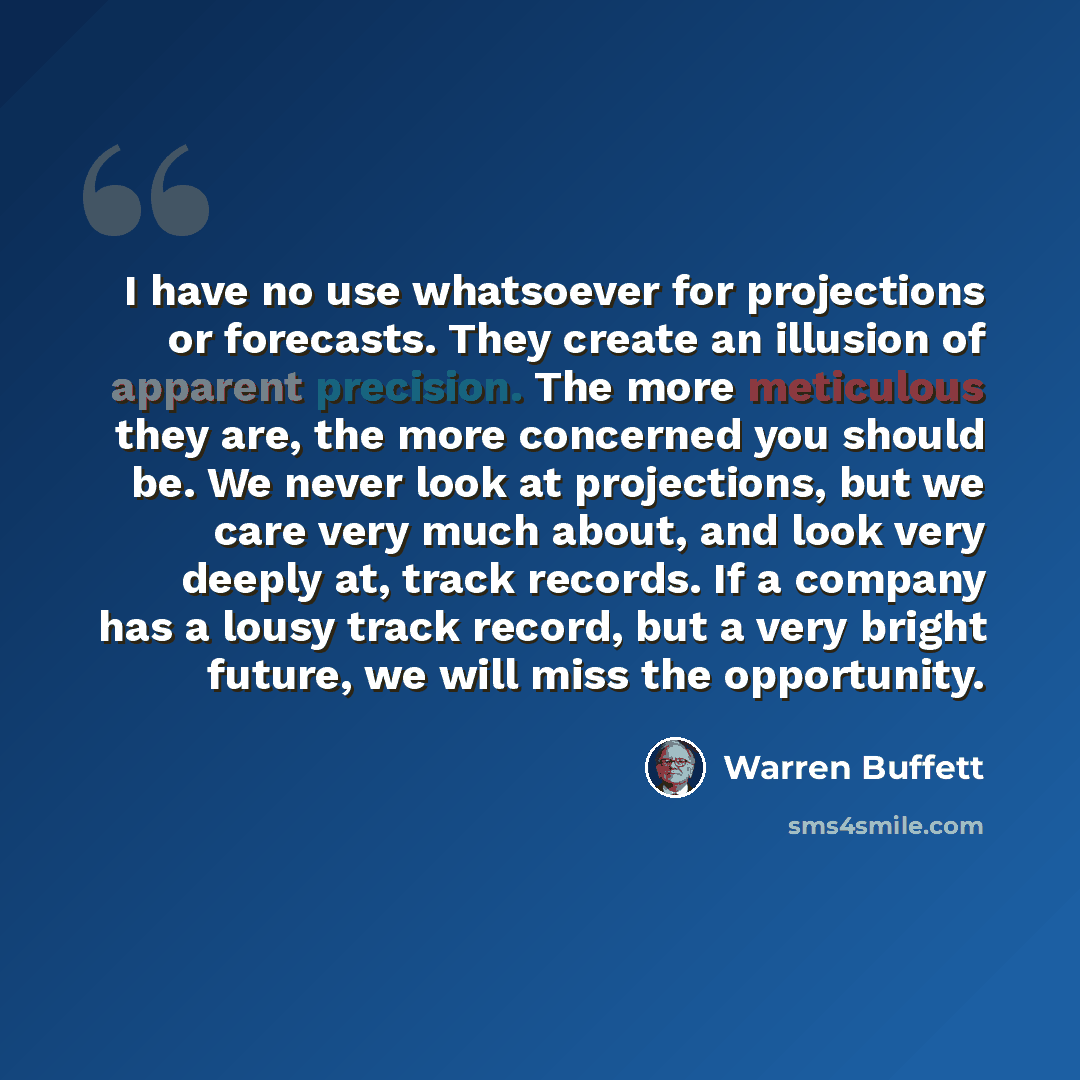 “I have no use whatsoever for projections or forecasts. They create an illusion of apparent precision. The more meticulous they are, the more concerned you should be. We never look at projections, but we care very much about, and look very deeply at, track records. If a company has a lousy track…” quote by Warren Buffett