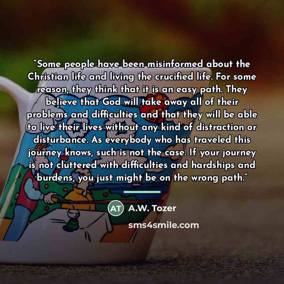 “Some people have been misinformed about the Christian life and living the crucified life. For some reason, they think that it is an easy path. They believe that God will take away all of their problems and difficulties and that they will be able to live their lives without any kind of distraction…” quote by A.W. Tozer