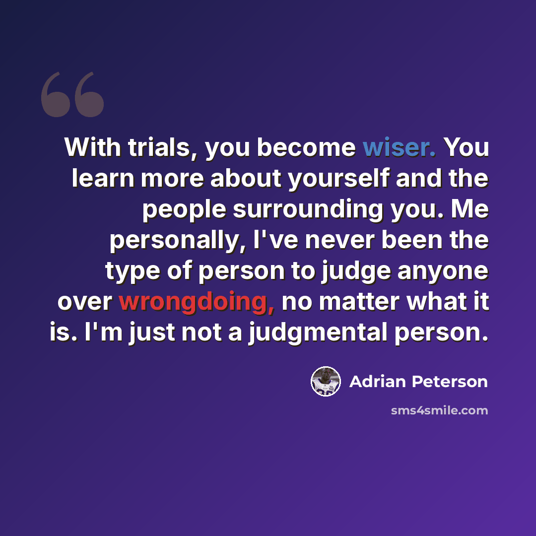 “With trials, you become wiser. You learn more about yourself and the people surrounding you. Me personally, I've never been the type of person to judge anyone over wrongdoing, no matter what it is. I'm just not a judgmental person.” quote by Adrian Peterson