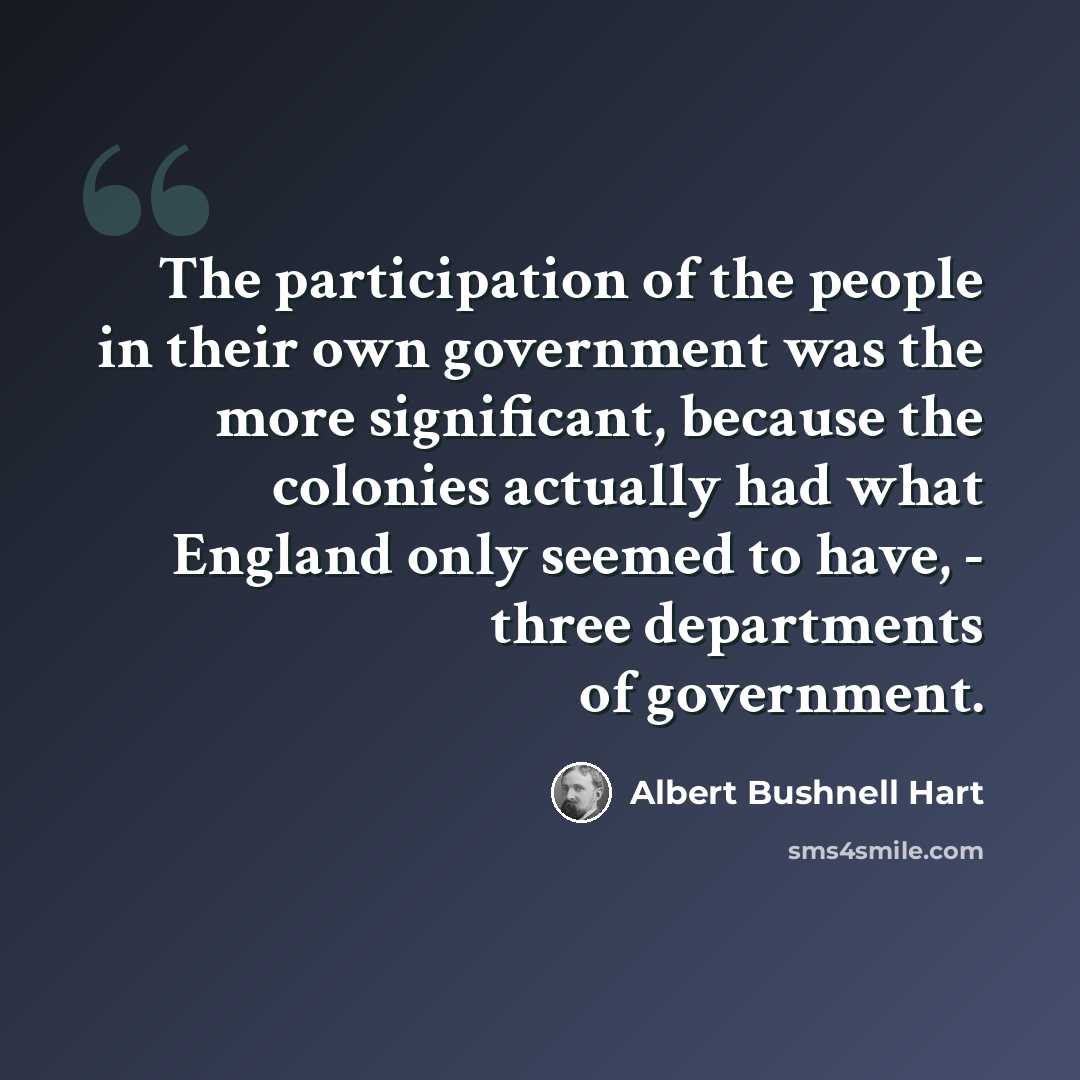 “The participation of the people in their own government was the more significant, because the colonies actually had what England only seemed to have, - three departments of government.” quote by Albert Bushnell Hart