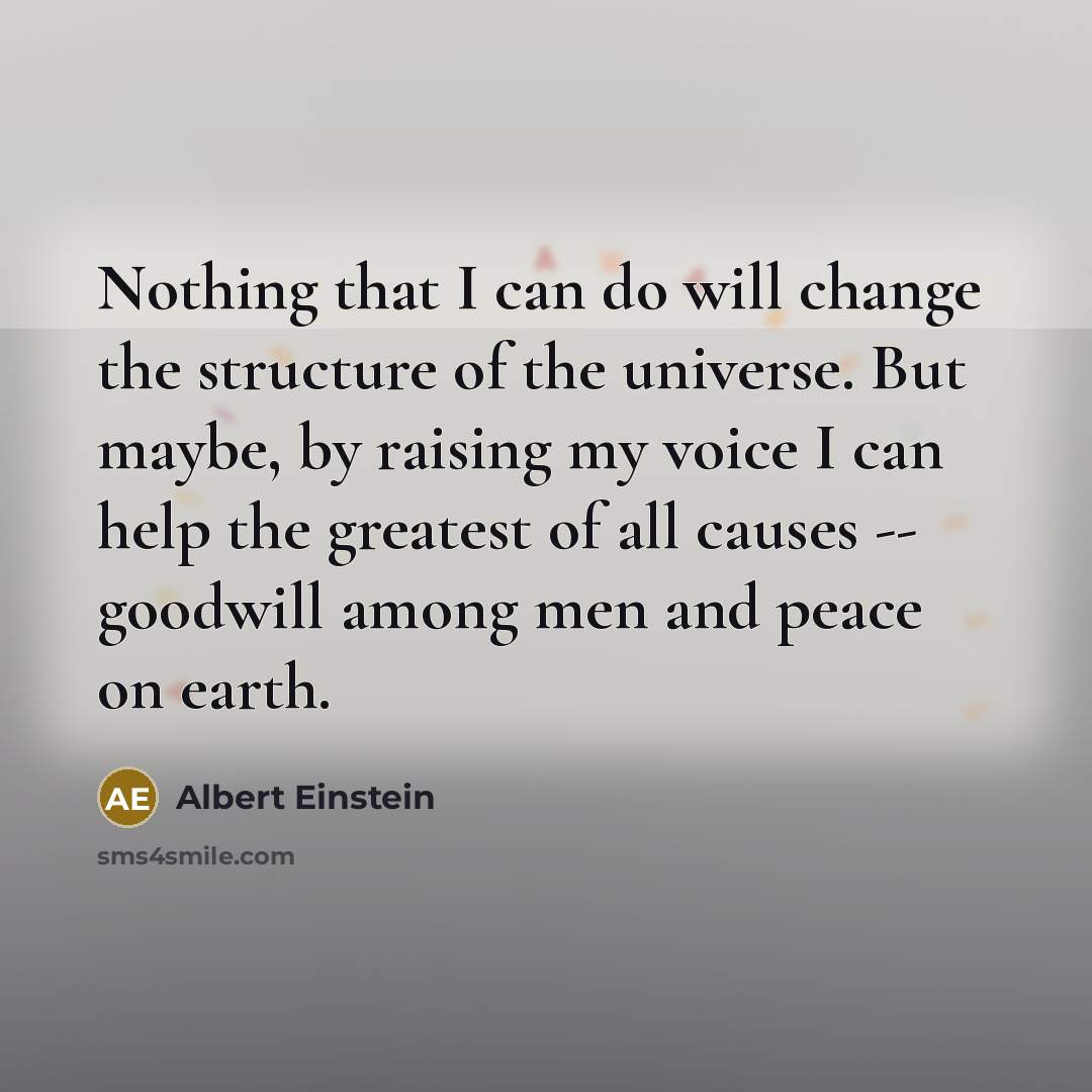 “Nothing that I can do will change the structure of the universe. But maybe, by raising my voice I can help the greatest of all causes -- goodwill among men and peace on earth.” quote by Albert Einstein
