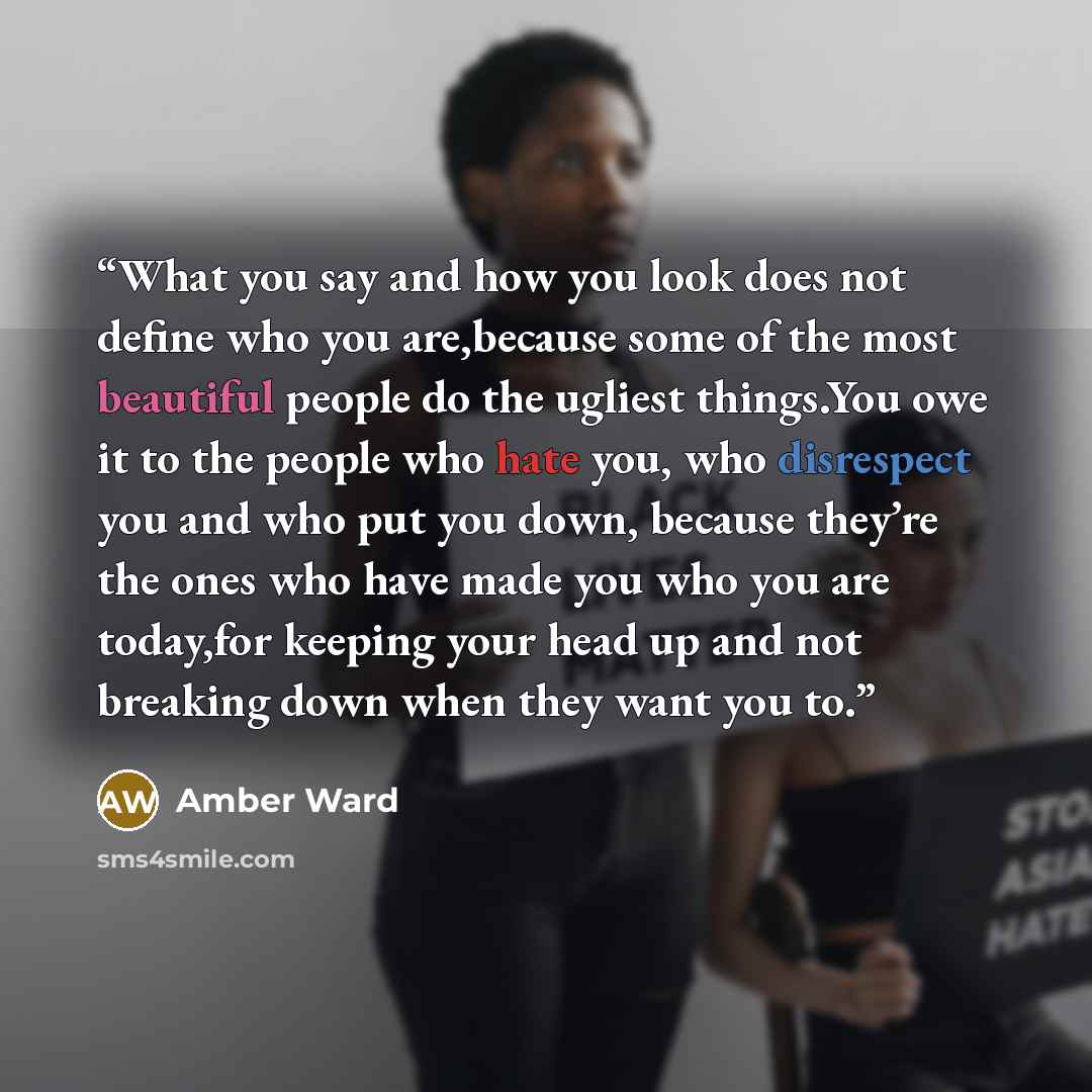 “What you say and how you look does not define who you are,because some of the most beautiful people do the ugliest things.You owe it to the people who hate you, who disrespect you and who put you down, because they’re the ones who have made you who you are today,for keeping your head up and not…” quote by Amber Ward