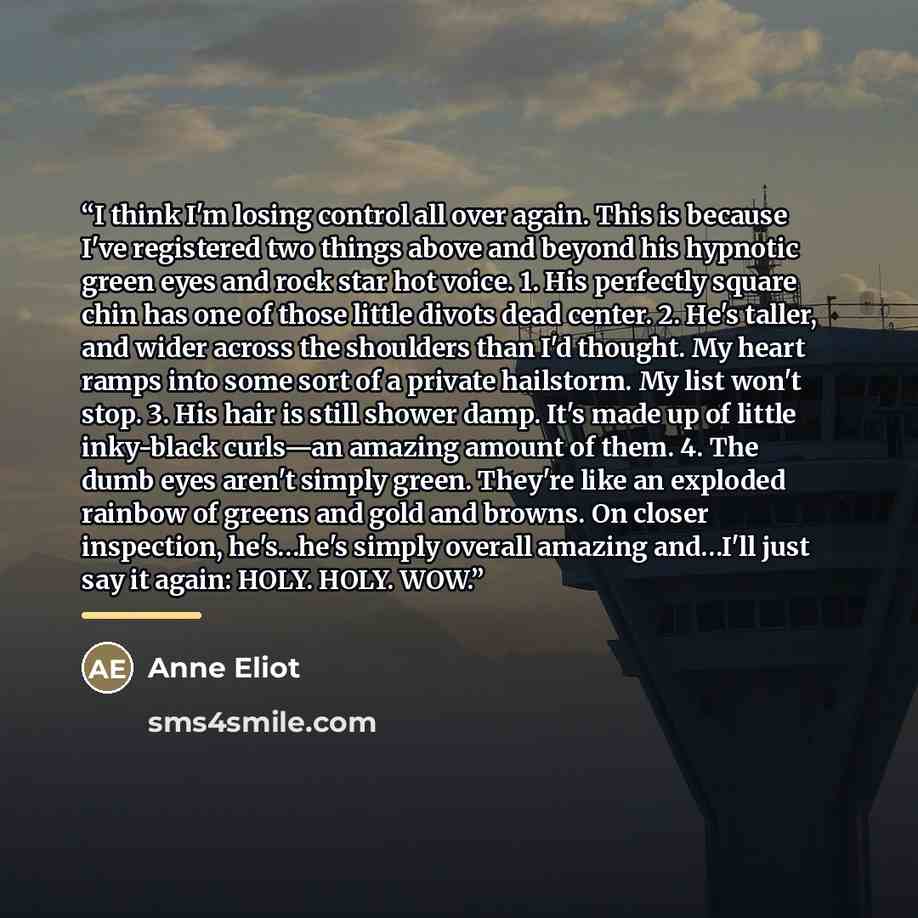 “I think I'm losing control all over again. This is because I've registered two things above and beyond his hypnotic green eyes and rock star hot voice. 1. His perfectly square chin has one of those little divots dead center. 2. He's taller, and wider across the shoulders than I'd thought. My heart…” quote by Anne Eliot