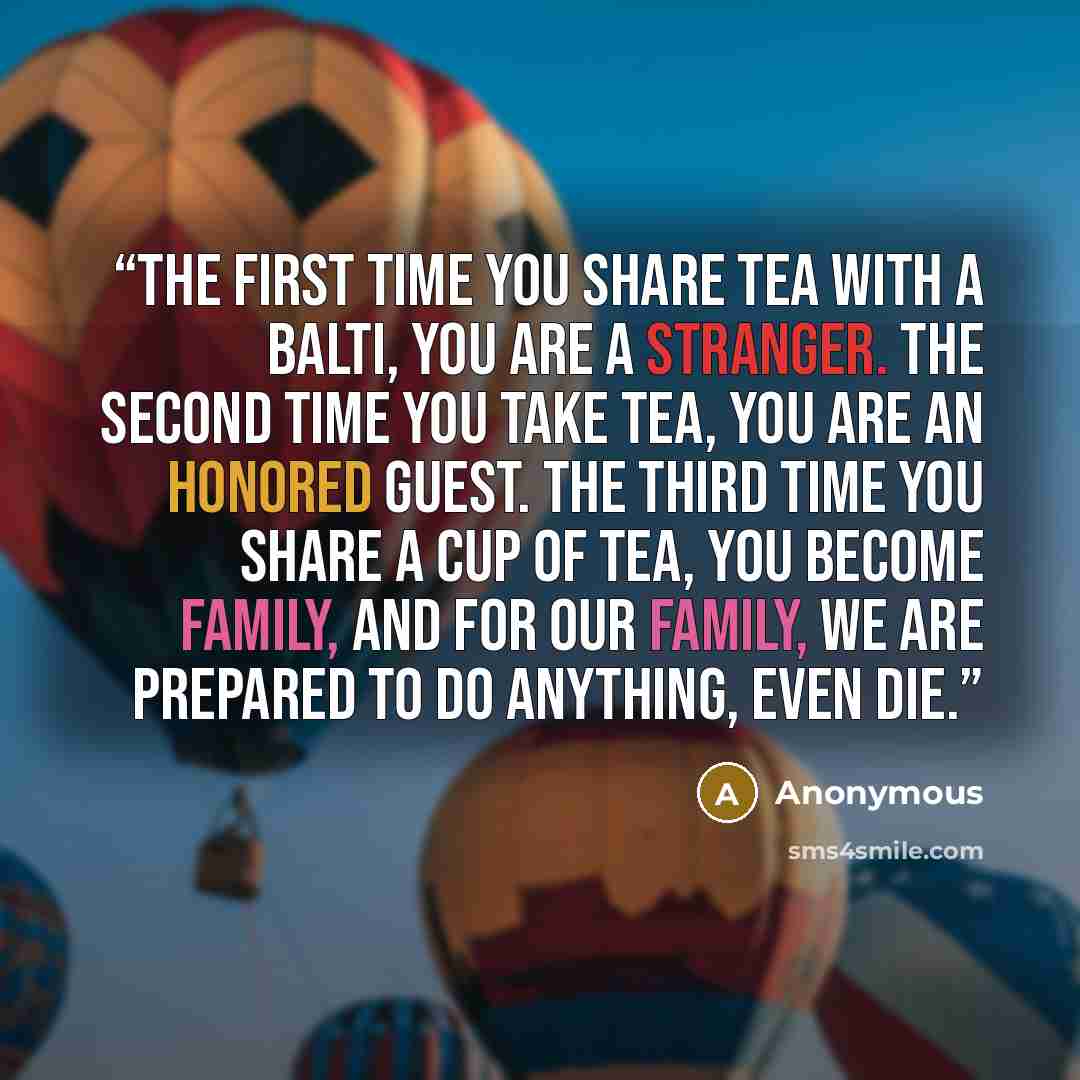 “The first time you share tea with a Balti, you are a stranger. The second time you take tea, you are an honored guest. The third time you share a cup of tea, you become family, and for our family, we are prepared to do anything, even die.” quote by Anonymous