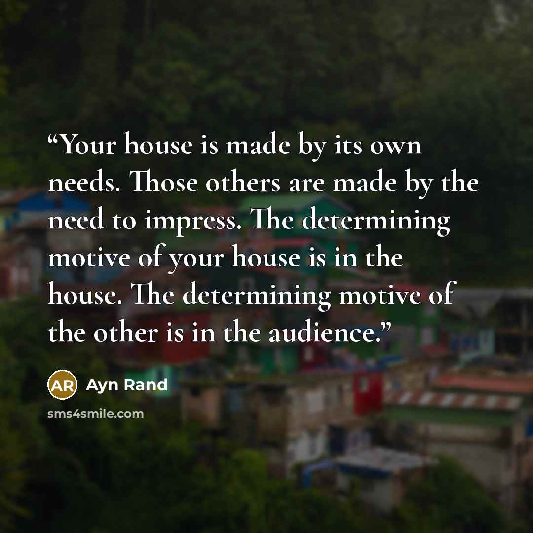 “Your house is made by its own needs. Those others are made by the need to impress. The determining motive of your house is in the house. The determining motive of the other is in the audience.” quote by Ayn Rand