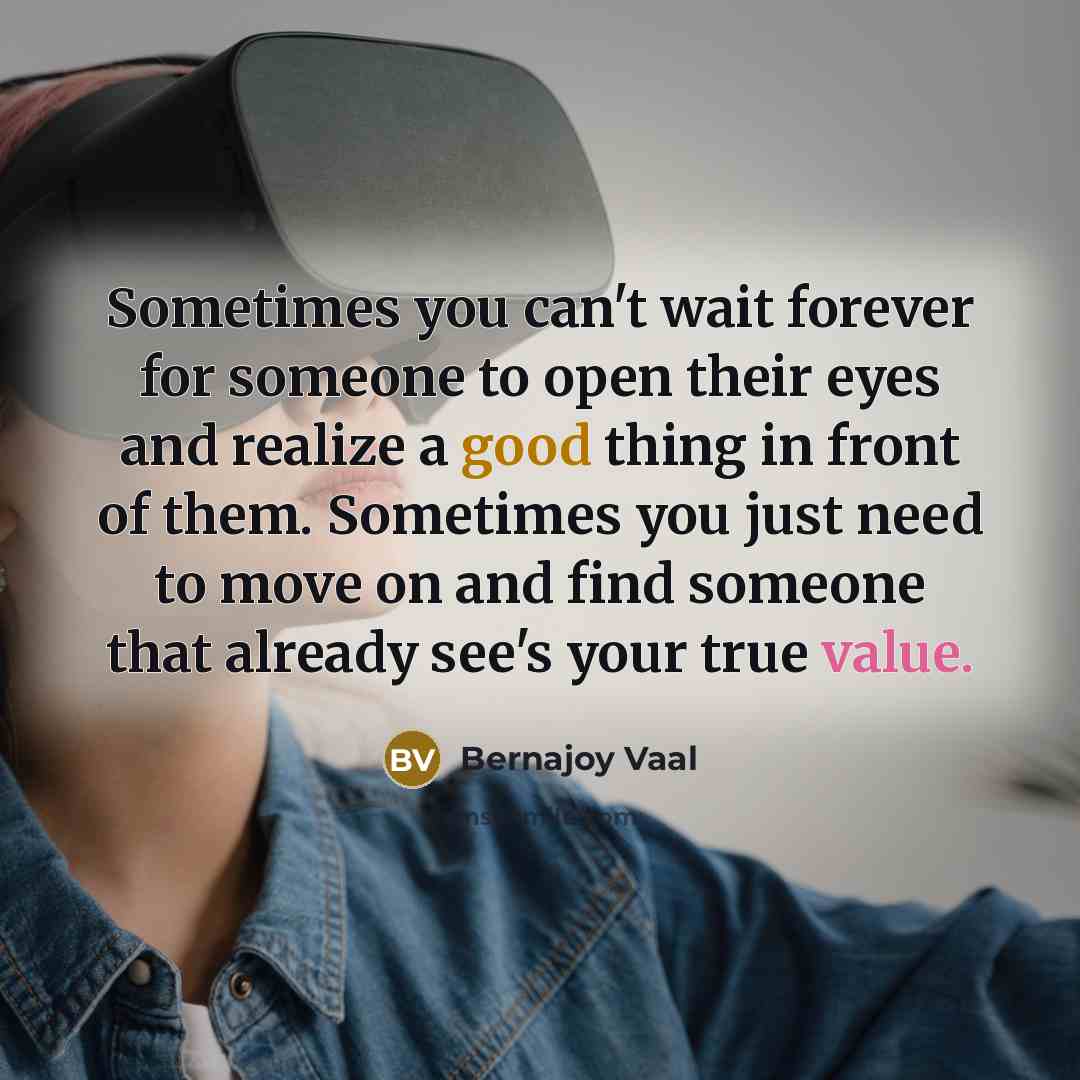 “Sometimes you can't wait forever for someone to open their eyes and realize a good thing in front of them. Sometimes you just need to move on and find someone that already see's your true value.” quote by Bernajoy Vaal