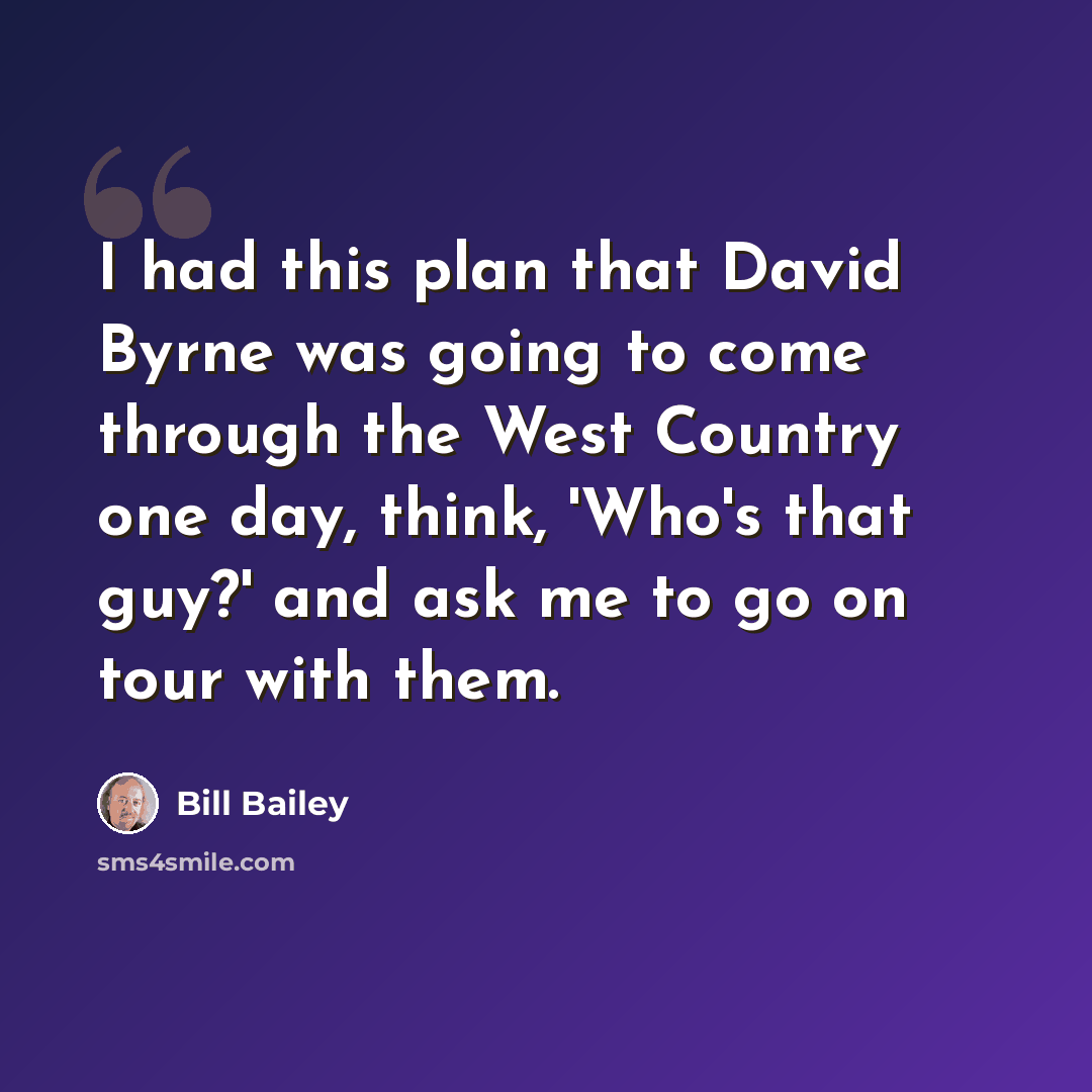 “I had this plan that David Byrne was going to come through the West Country one day, think, 'Who's that guy?' and ask me to go on tour with them.” quote by Bill Bailey