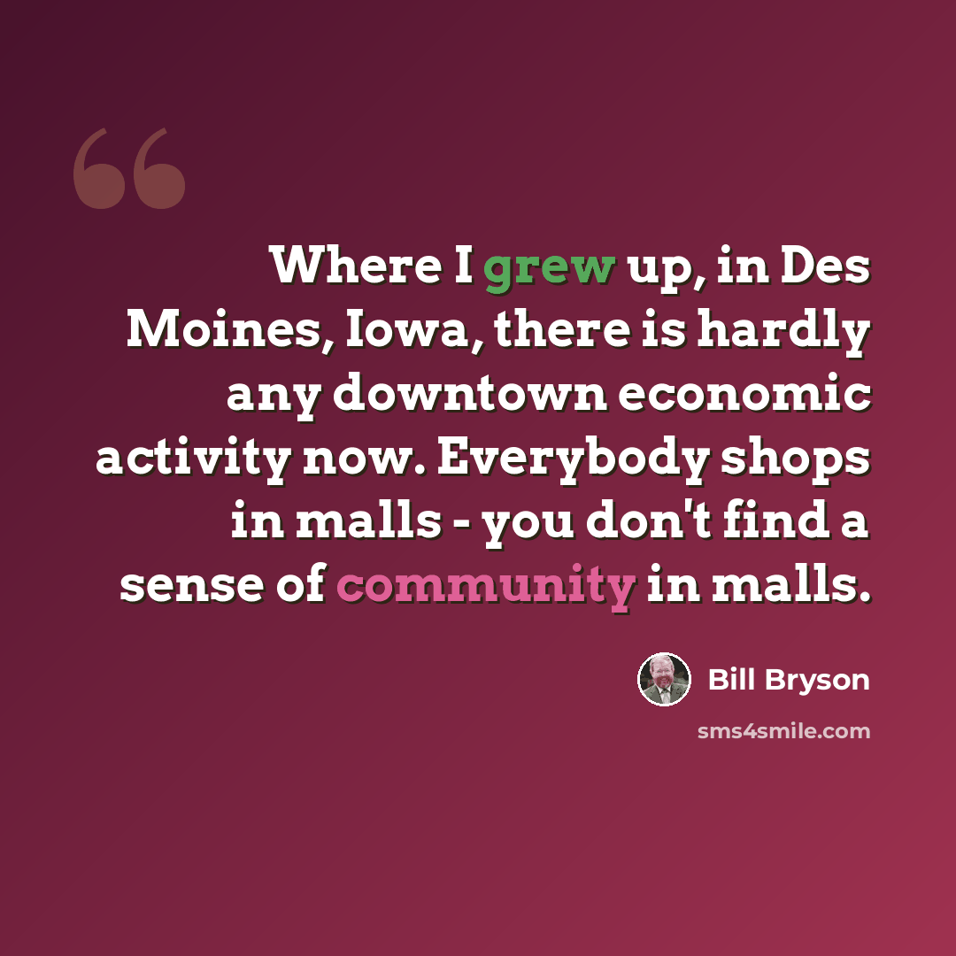 “Where I grew up, in Des Moines, Iowa, there is hardly any downtown economic activity now. Everybody shops in malls - you don't find a sense of community in malls.” quote by Bill Bryson