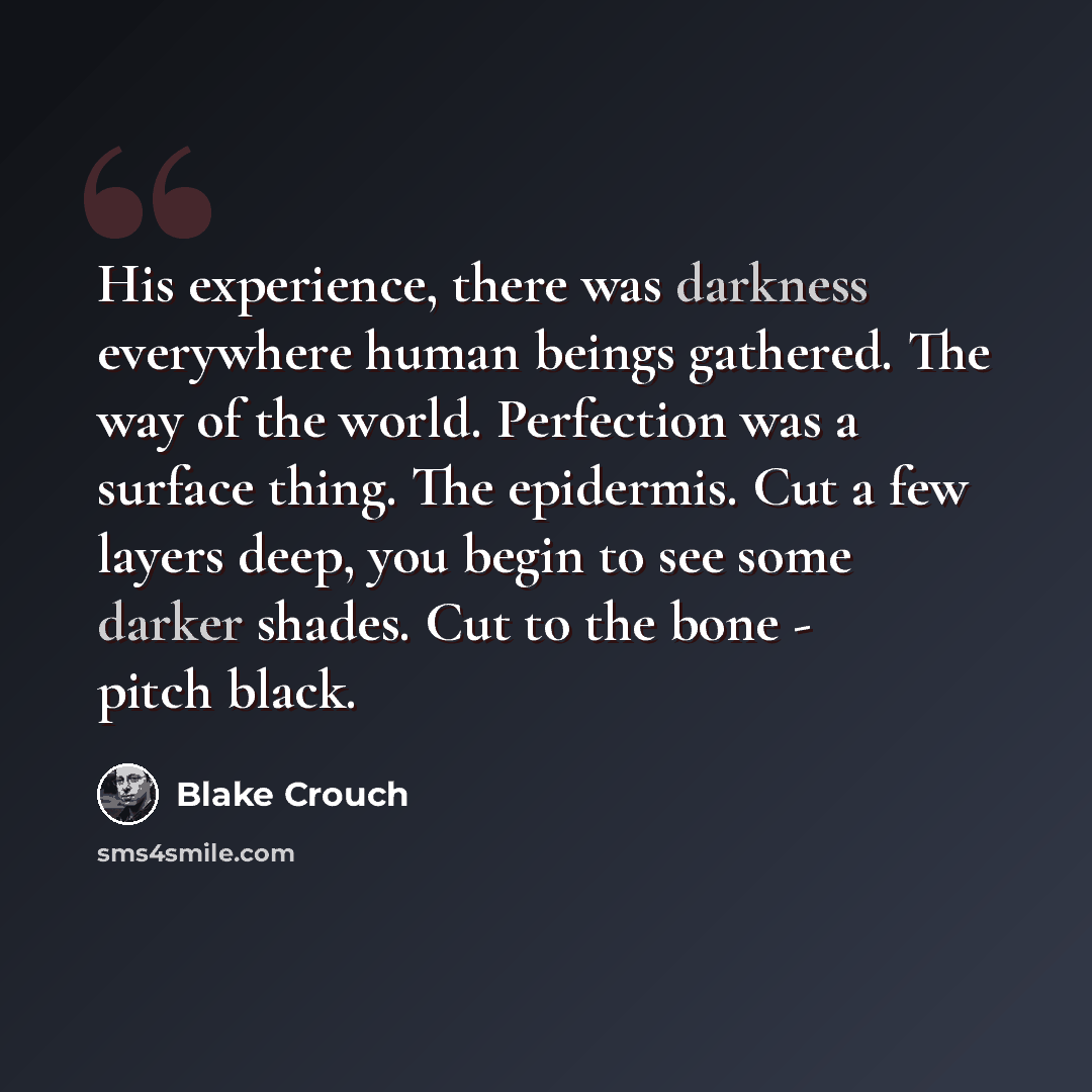 “His experience, there was darkness everywhere human beings gathered. The way of the world. Perfection was a surface thing. The epidermis. Cut a few layers deep, you begin to see some darker shades. Cut to the bone - pitch black.” quote by Blake Crouch