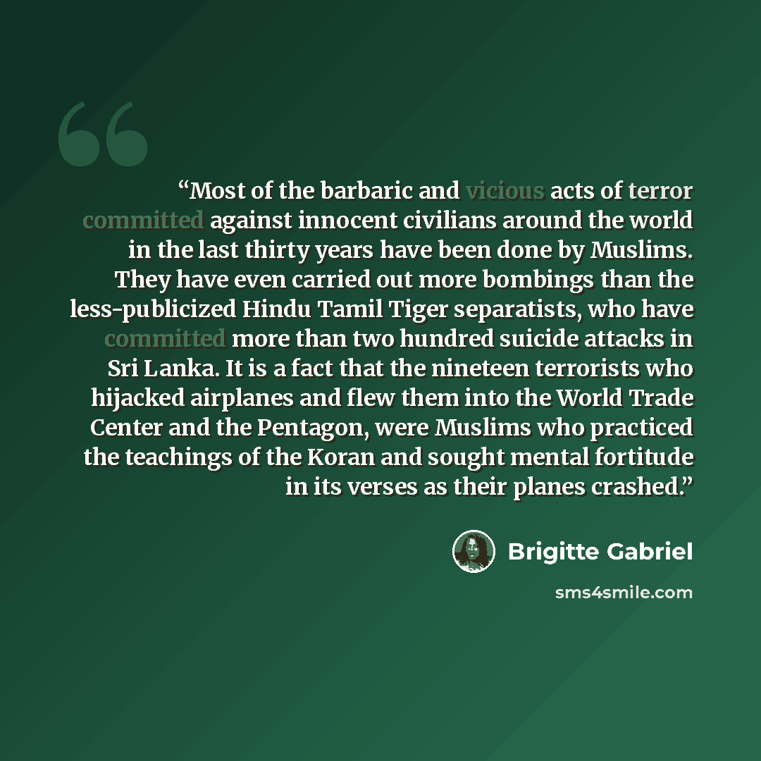 “Most of the barbaric and vicious acts of terror committed against innocent civilians around the world in the last thirty years have been done by Muslims. They have even carried out more bombings than the less-publicized Hindu Tamil Tiger separatists, who have committed more than two hundred…” quote by Brigitte Gabriel