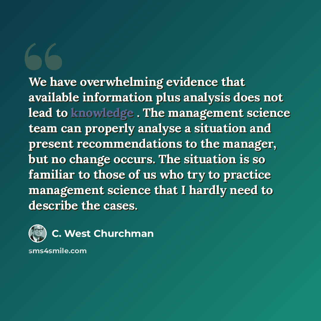 “We have overwhelming evidence that available information plus analysis does not lead to knowledge . The management science team can properly analyse a situation and present recommendations to the manager, but no change occurs. The situation is so familiar to those of us who try to practice…” quote by C. West Churchman