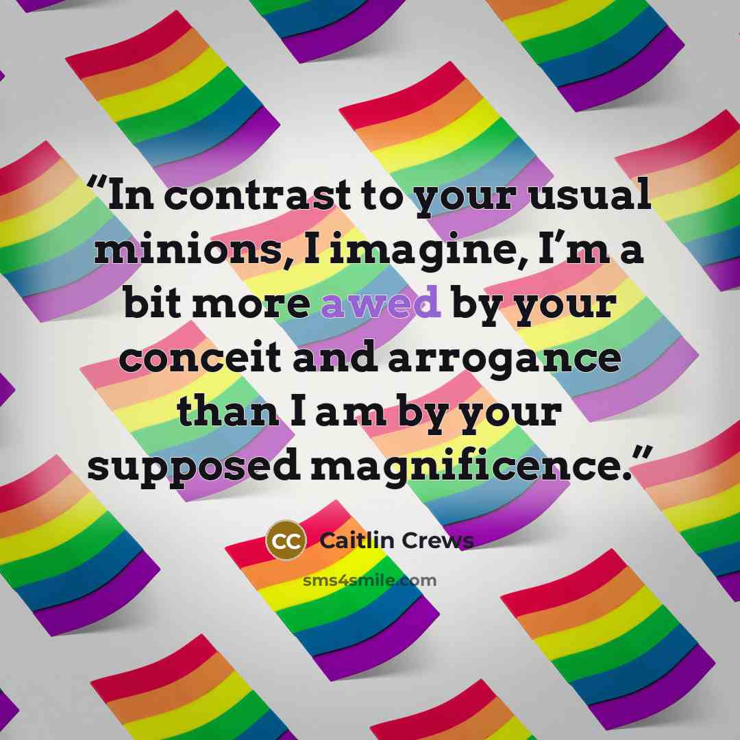 “In contrast to your usual minions, I imagine, I’m a bit more awed by your conceit and arrogance than I am by your supposed magnificence.” quote by Caitlin Crews