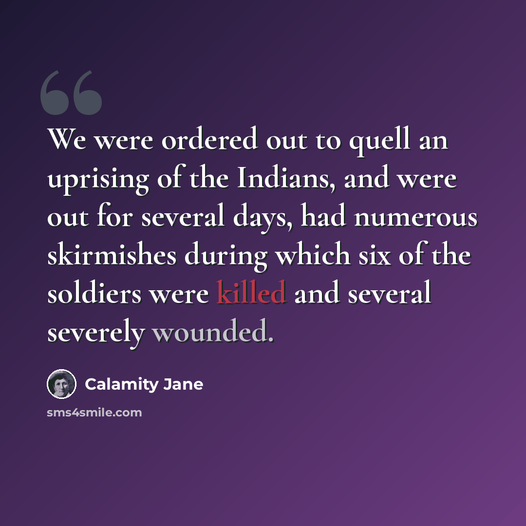 “We were ordered out to quell an uprising of the Indians, and were out for several days, had numerous skirmishes during which six of the soldiers were killed and several severely wounded.” quote by Calamity Jane