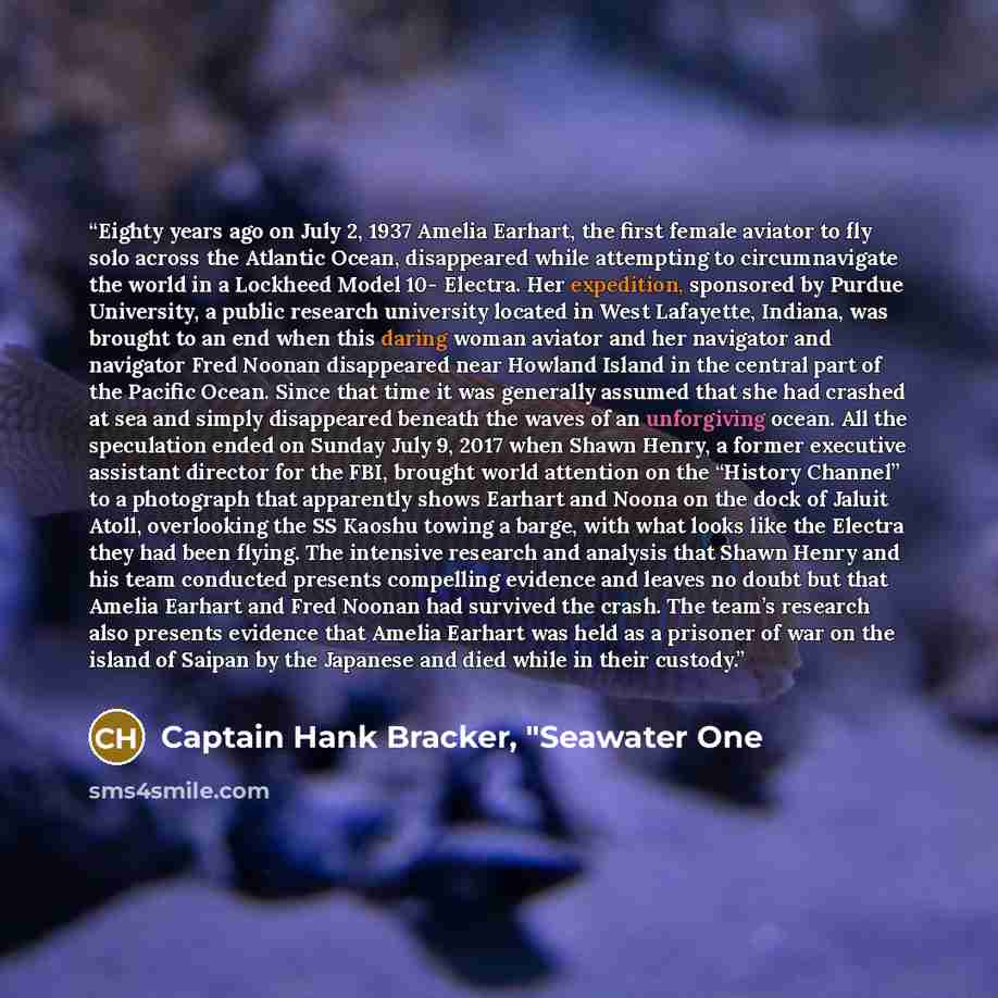 “Eighty years ago on July 2, 1937 Amelia Earhart, the first female aviator to fly solo across the Atlantic Ocean, disappeared while attempting to circumnavigate the world in a Lockheed Model 10- Electra. Her expedition, sponsored by Purdue University, a public research university located in West…” quote by Captain Hank Bracker, "Seawater One