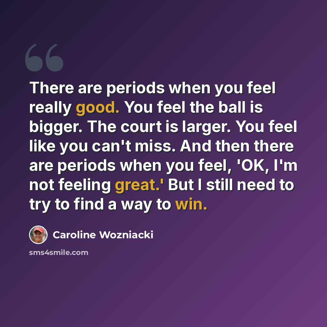 “There are periods when you feel really good. You feel the ball is bigger. The court is larger. You feel like you can't miss. And then there are periods when you feel, 'OK, I'm not feeling great.' But I still need to try to find a way to win.” quote by Caroline Wozniacki