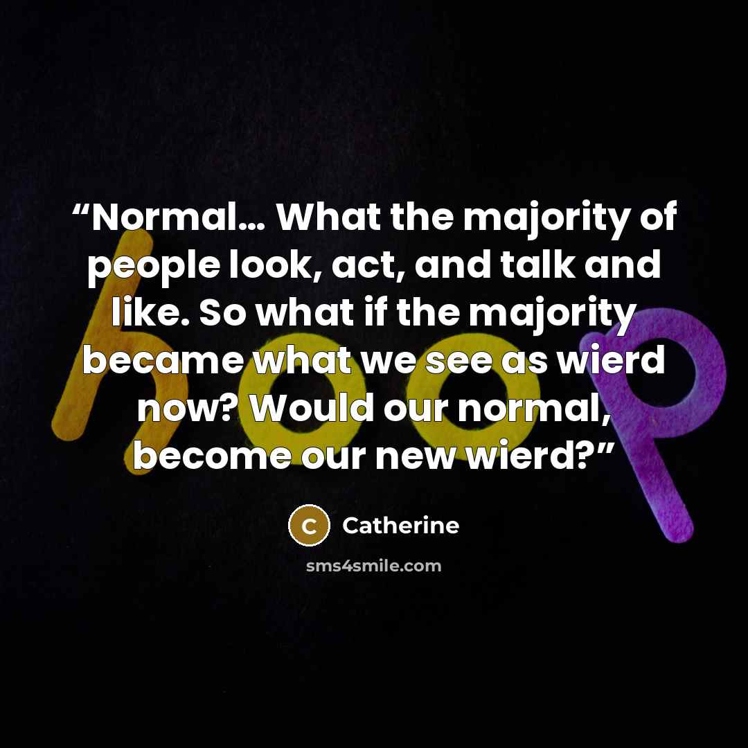 “Normal… What the majority of people look, act, and talk and like. So what if the majority became what we see as wierd now? Would our normal, become our new wierd?” quote by Catherine