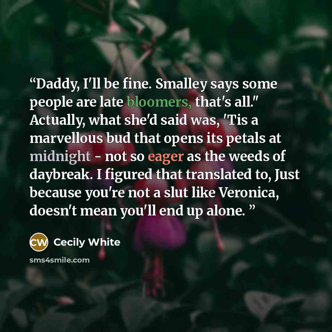 “Daddy, I'll be fine. Smalley says some people are late bloomers, that's all." Actually, what she'd said was, 'Tis a marvellous bud that opens its petals at midnight - not so eager as the weeds of daybreak. I figured that translated to, Just because you're not a slut like Veronica, doesn't mean…” quote by Cecily White