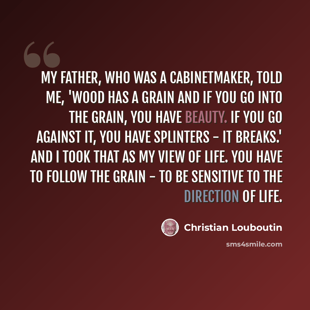 “My father, who was a cabinetmaker, told me, 'Wood has a grain and if you go into the grain, you have beauty. If you go against it, you have splinters - it breaks.' And I took that as my view of life. You have to follow the grain - to be sensitive to the direction of life.” quote by Christian Louboutin