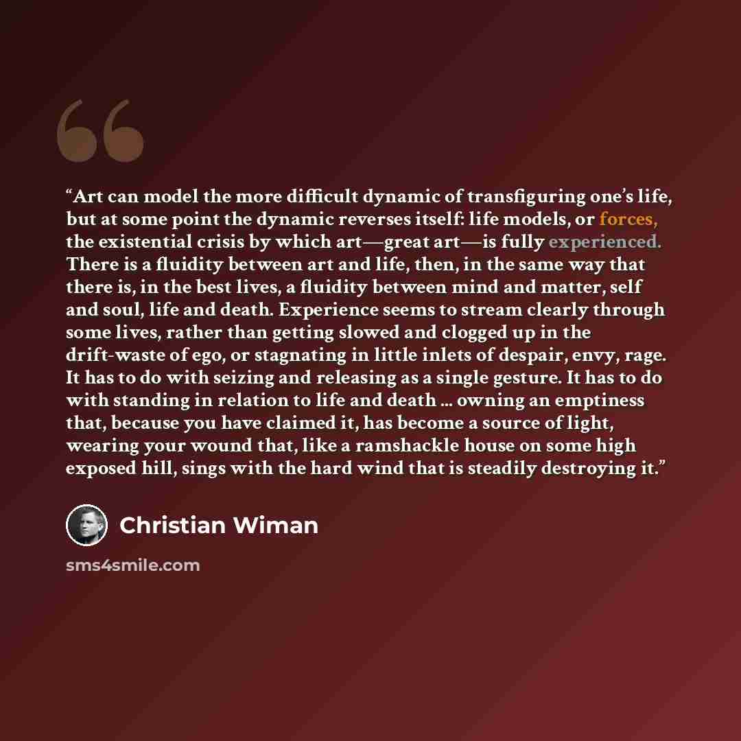 “Art can model the more difficult dynamic of transfiguring one’s life, but at some point the dynamic reverses itself: life models, or forces, the existential crisis by which art—great art—is fully experienced. There is a fluidity between art and life, then, in the same way that there is, in the…” quote by Christian Wiman
