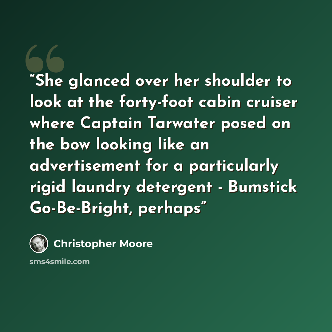 “She glanced over her shoulder to look at the forty-foot cabin cruiser where Captain Tarwater posed on the bow looking like an advertisement for a particularly rigid laundry detergent - Bumstick Go-Be-Bright, perhaps” quote by Christopher Moore