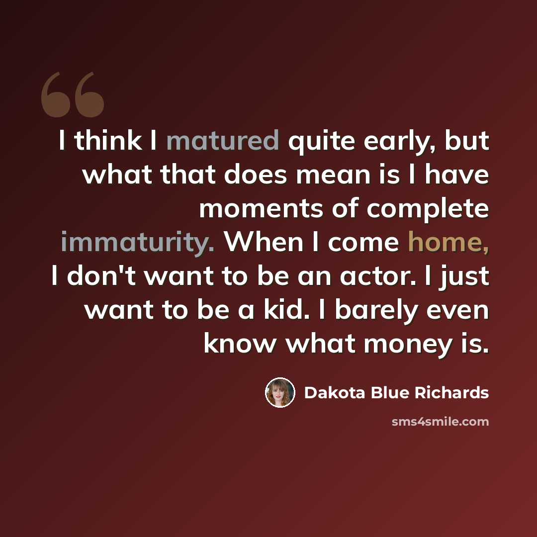 “I think I matured quite early, but what that does mean is I have moments of complete immaturity. When I come home, I don't want to be an actor. I just want to be a kid. I barely even know what money is.” quote by Dakota Blue Richards