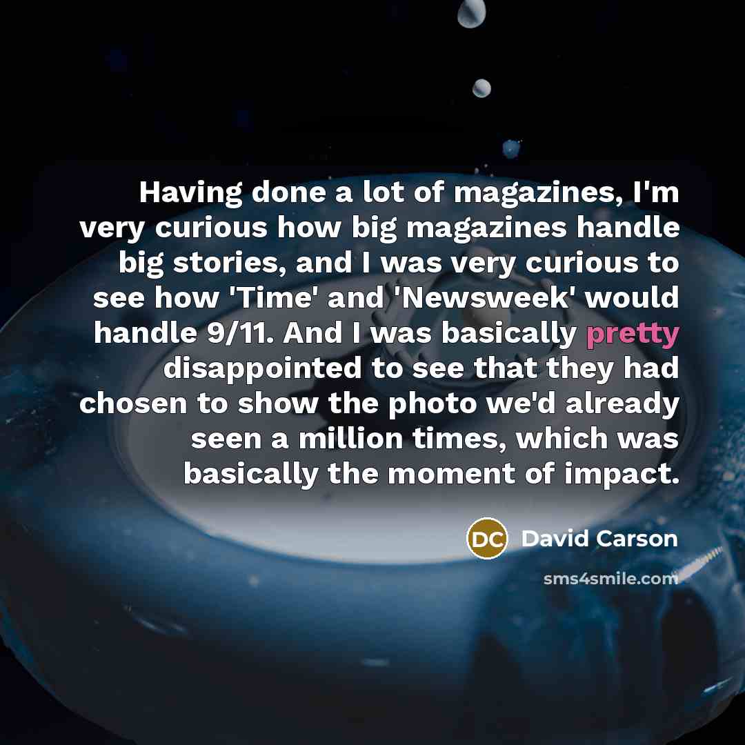 “Having done a lot of magazines, I'm very curious how big magazines handle big stories, and I was very curious to see how 'Time' and 'Newsweek' would handle 9/11. And I was basically pretty disappointed to see that they had chosen to show the photo we'd already seen a million times, which was…” quote by David Carson