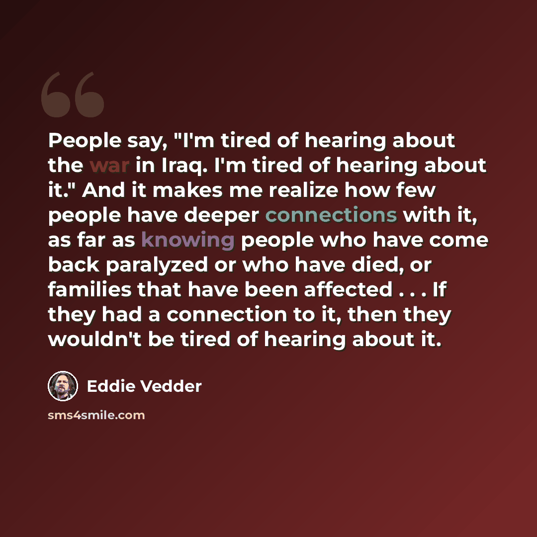 “People say, "I'm tired of hearing about the war in Iraq. I'm tired of hearing about it." And it makes me realize how few people have deeper connections with it, as far as knowing people who have come back paralyzed or who have died, or families that have been affected . . . If they had a…” quote by Eddie Vedder