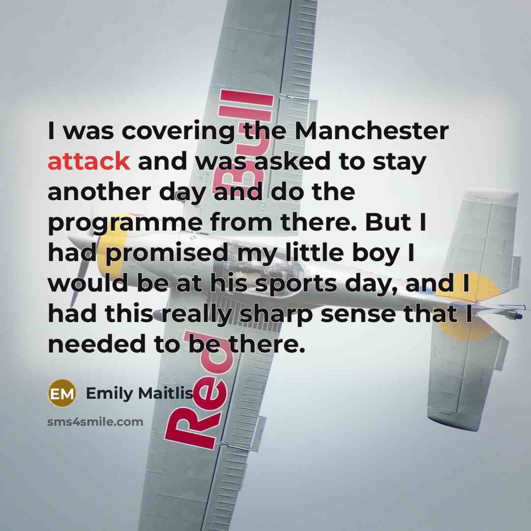 “I was covering the Manchester attack and was asked to stay another day and do the programme from there. But I had promised my little boy I would be at his sports day, and I had this really sharp sense that I needed to be there.” quote by Emily Maitlis