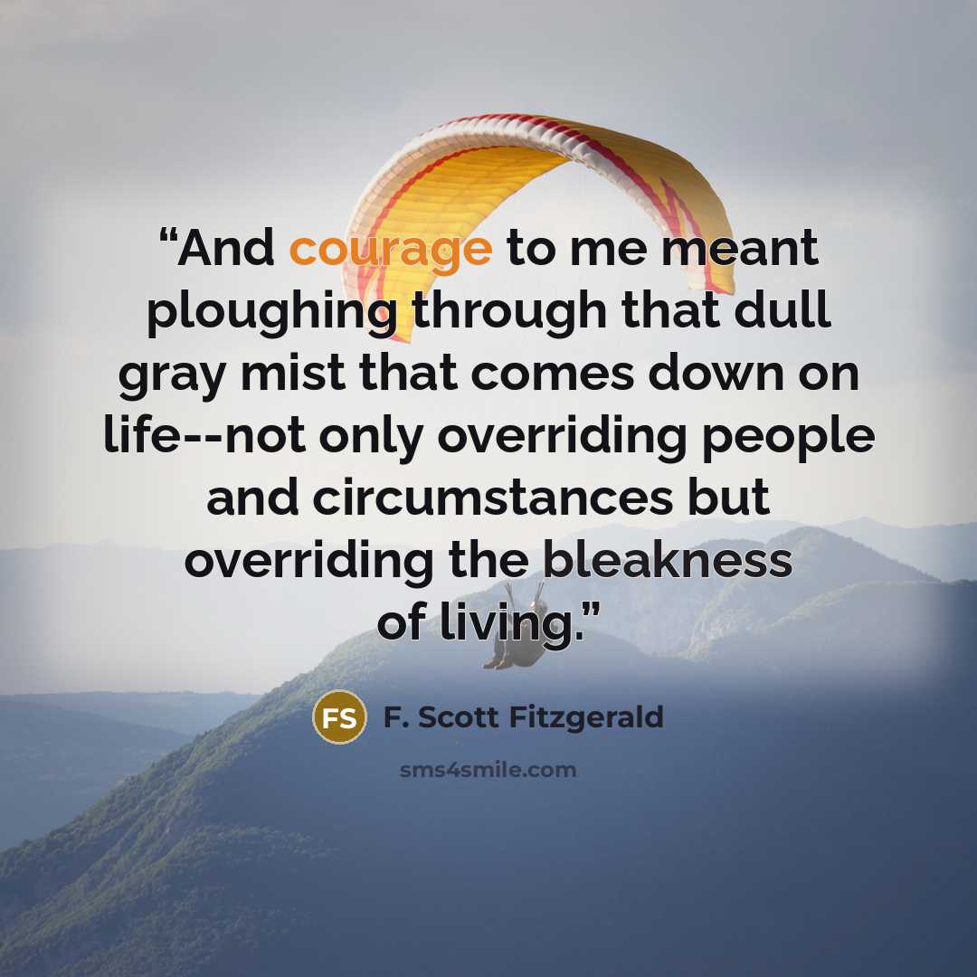 “And courage to me meant ploughing through that dull gray mist that comes down on life--not only overriding people and circumstances but overriding the bleakness of living.” quote by F. Scott Fitzgerald