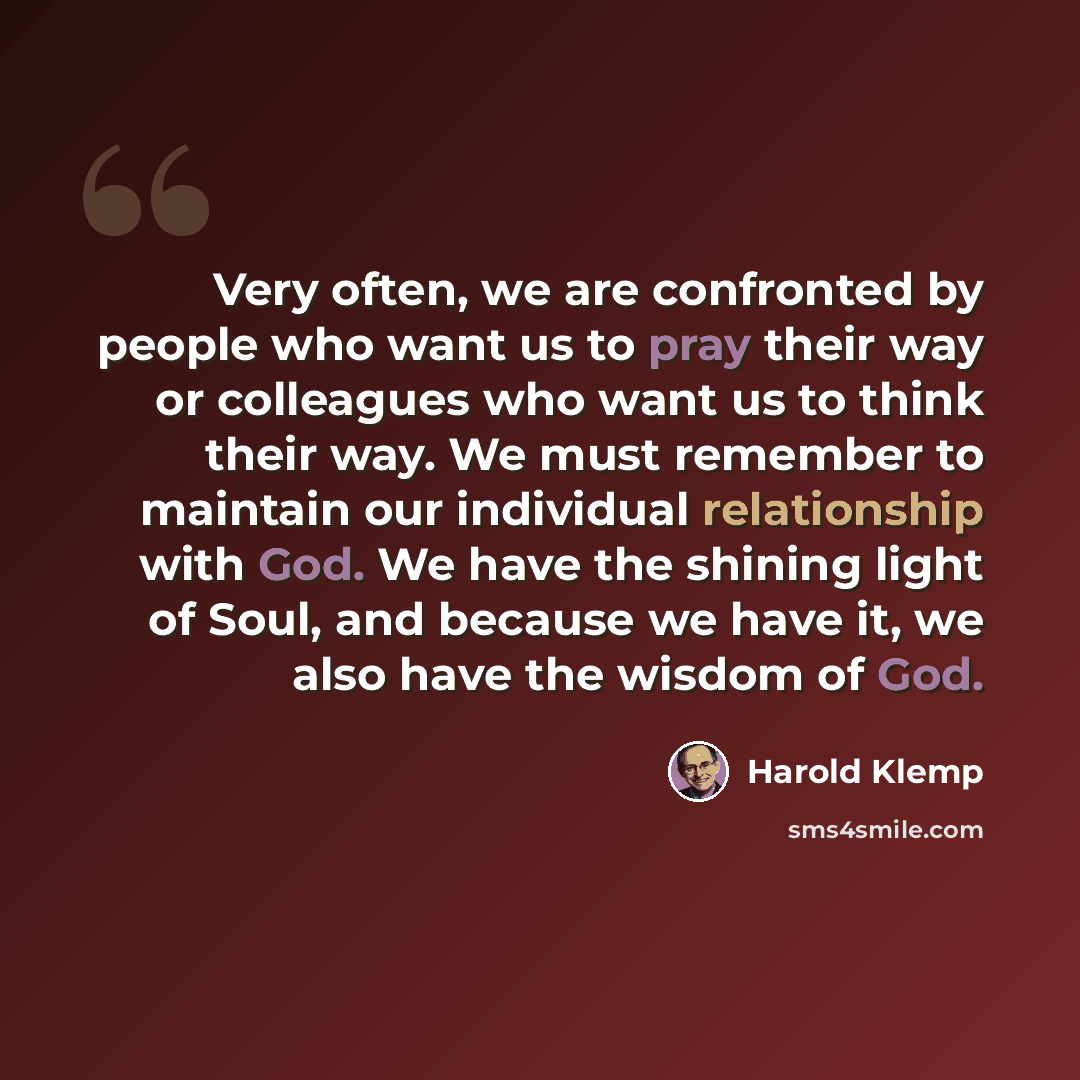 “Very often, we are confronted by people who want us to pray their way or colleagues who want us to think their way. We must remember to maintain our individual relationship with God. We have the shining light of Soul, and because we have it, we also have the wisdom of God.” quote by Harold Klemp