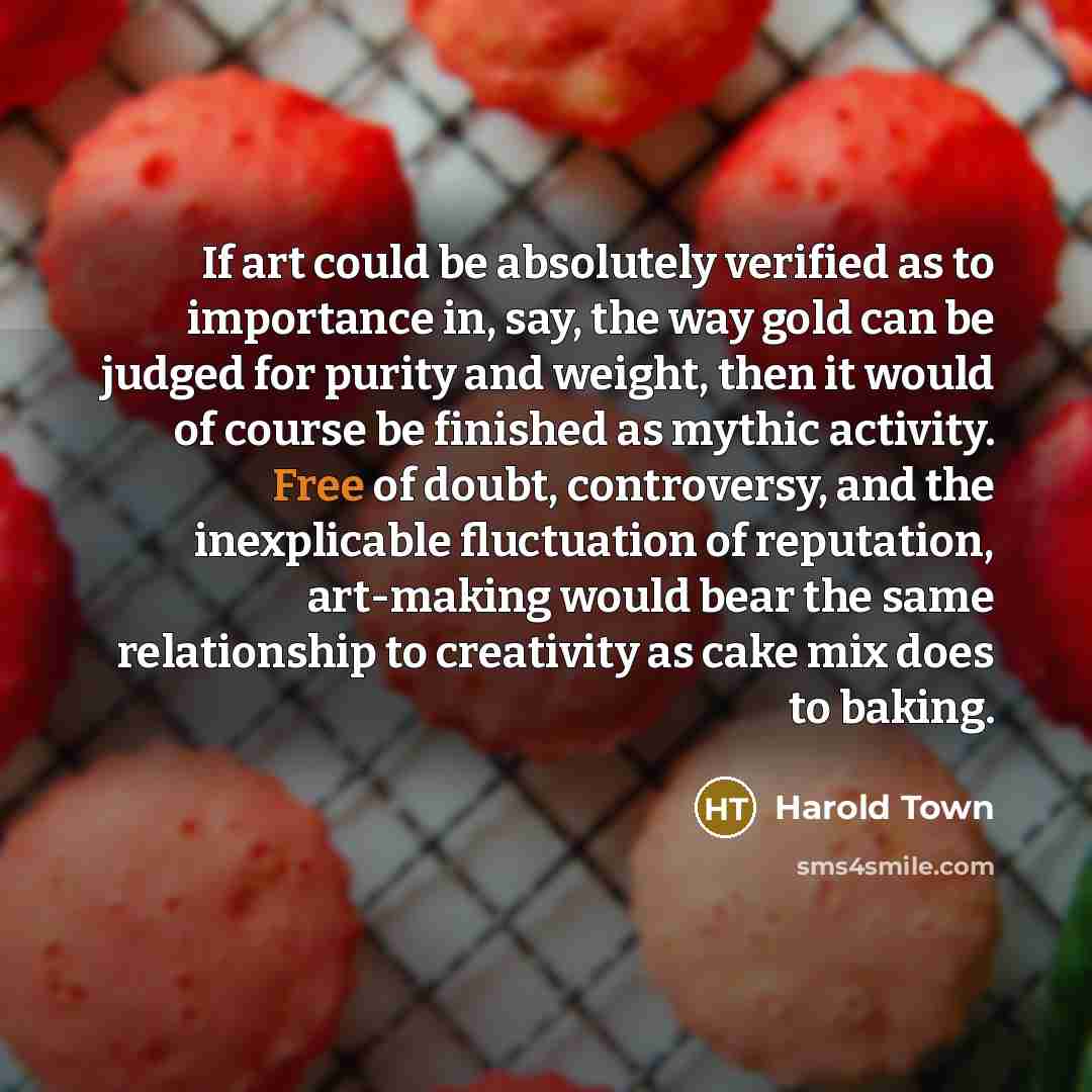 “If art could be absolutely verified as to importance in, say, the way gold can be judged for purity and weight, then it would of course be finished as mythic activity. Free of doubt, controversy, and the inexplicable fluctuation of reputation, art-making would bear the same relationship to…” quote by Harold Town