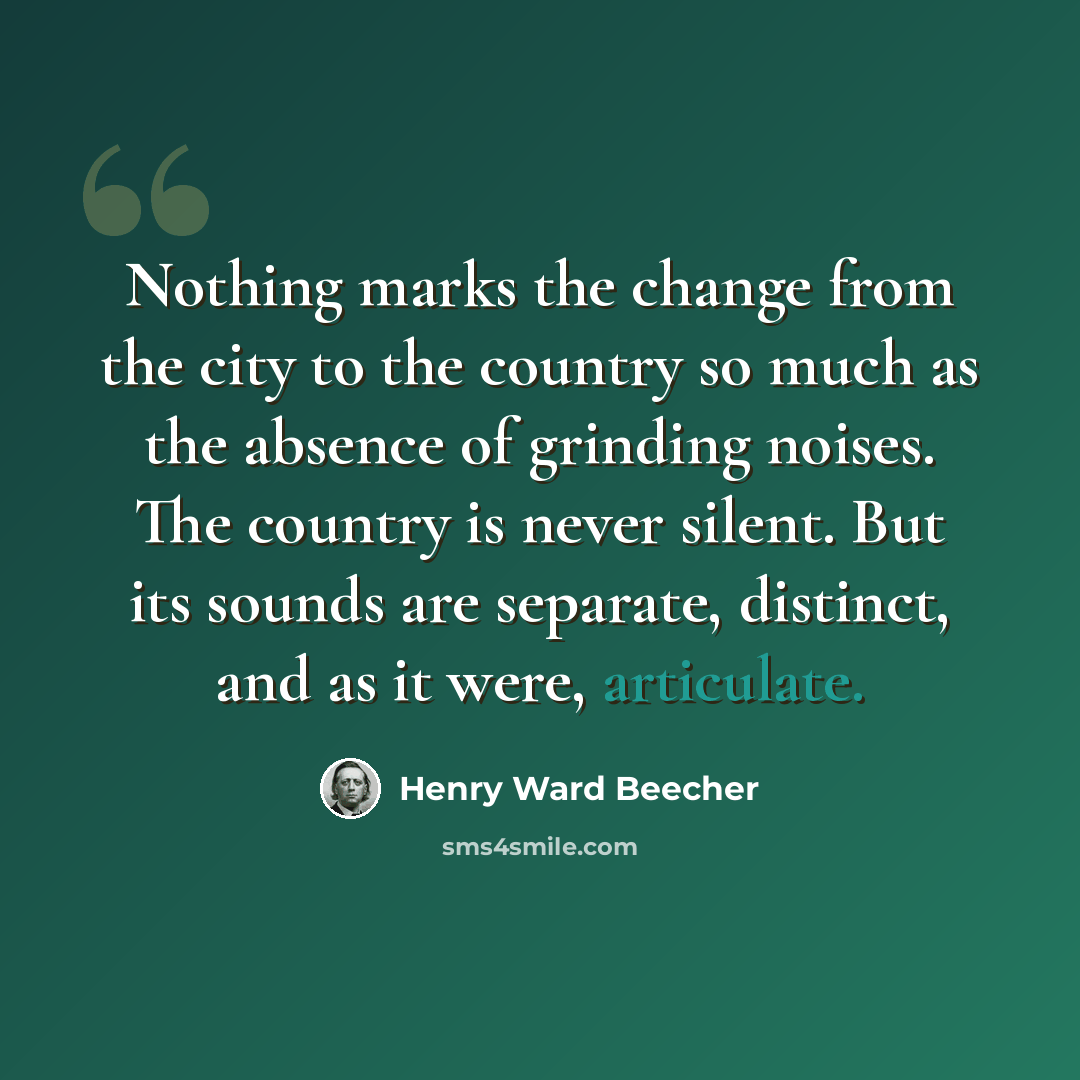 “Nothing marks the change from the city to the country so much as the absence of grinding noises. The country is never silent. But its sounds are separate, distinct, and as it were, articulate.” quote by Henry Ward Beecher